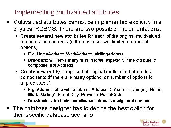 Implementing multivalued attributes § Multivalued attributes cannot be implemented explicitly in a physical RDBMS. Implementing multivalued attributes § Multivalued attributes cannot be implemented explicitly in a physical RDBMS.