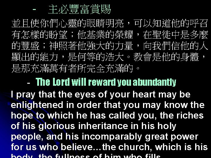- 主必豐富賞賜 並且使你們心靈的眼睛明亮，可以知道他的呼召 有怎樣的盼望；他基業的榮耀，在聖徒中是多麼 的豐盛；神照著他強大的力量，向我們信他的人 顯出的能力，是何等的浩大。教會是他的身體， 是那充滿萬有者所完全充滿的。 - The Lord will reward you abundantly