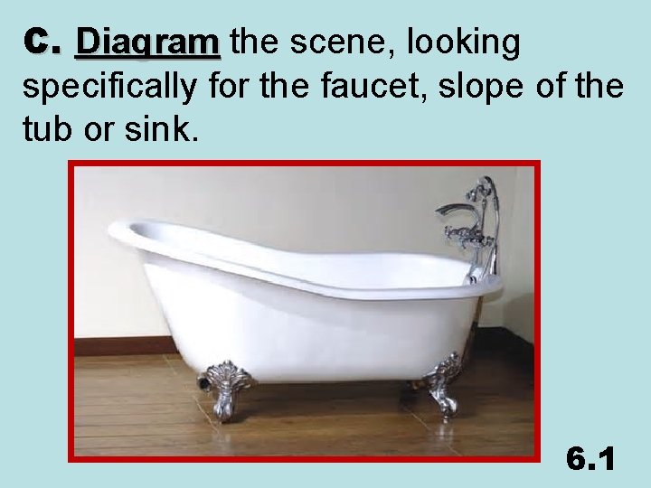 C. Diagram the scene, looking specifically for the faucet, slope of the tub or