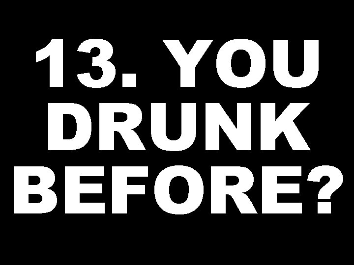 13. YOU DRUNK BEFORE? 