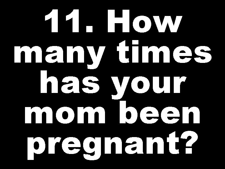 11. How many times has your mom been pregnant? 