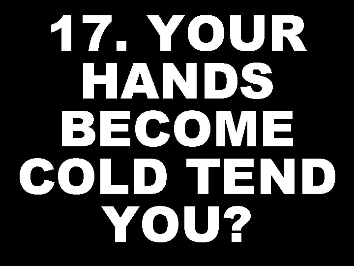17. YOUR HANDS BECOME COLD TEND YOU? 