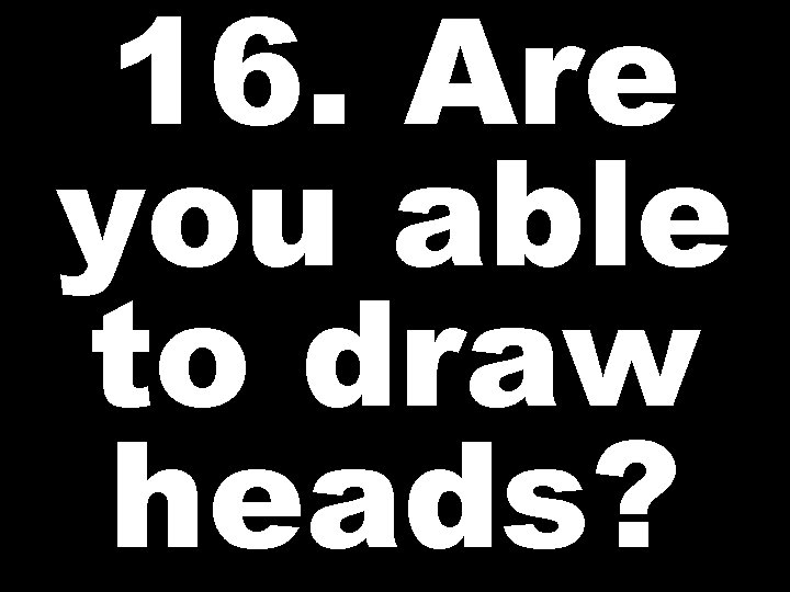 16. Are you able to draw heads? 
