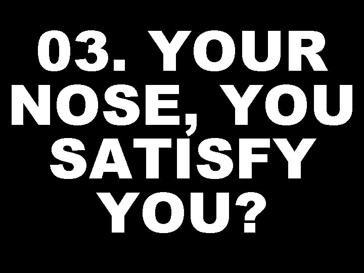 03. YOUR NOSE, YOU SATISFY YOU? 
