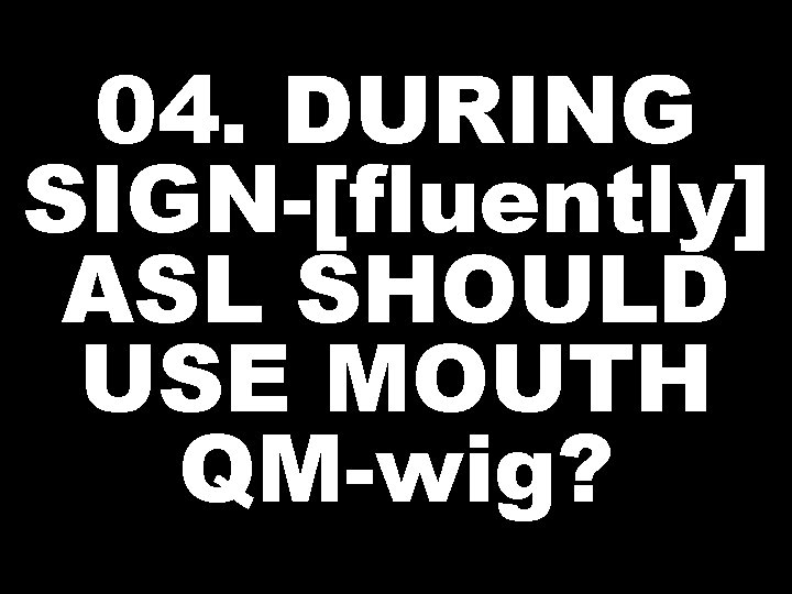 04. DURING SIGN-[fluently] ASL SHOULD USE MOUTH QM-wig? 