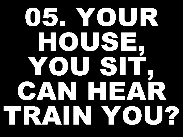 05. YOUR HOUSE, YOU SIT, CAN HEAR TRAIN YOU? 