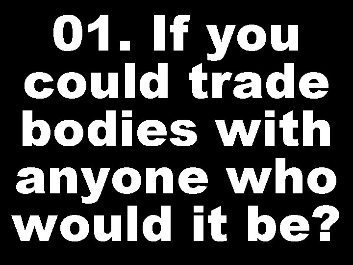 01. If you could trade bodies with anyone who would it be? 