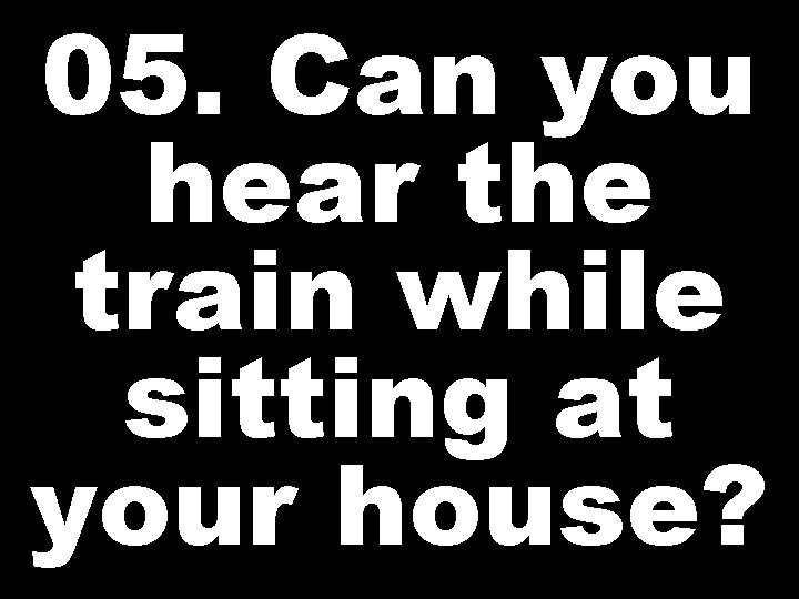 05. Can you hear the train while sitting at your house? 