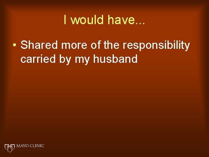 I would have. . . • Shared more of the responsibility carried by my
