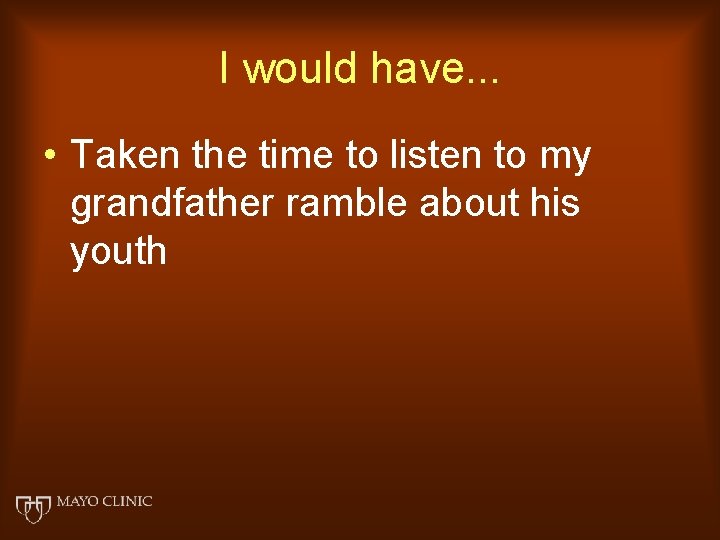 I would have. . . • Taken the time to listen to my grandfather