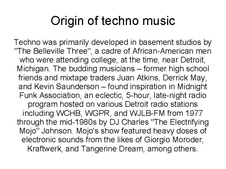 Origin of techno music Techno was primarily developed in basement studios by "The Belleville