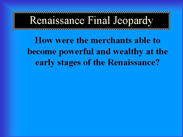 Renaissance Final Jeopardy How were the merchants able to become powerful and wealthy at