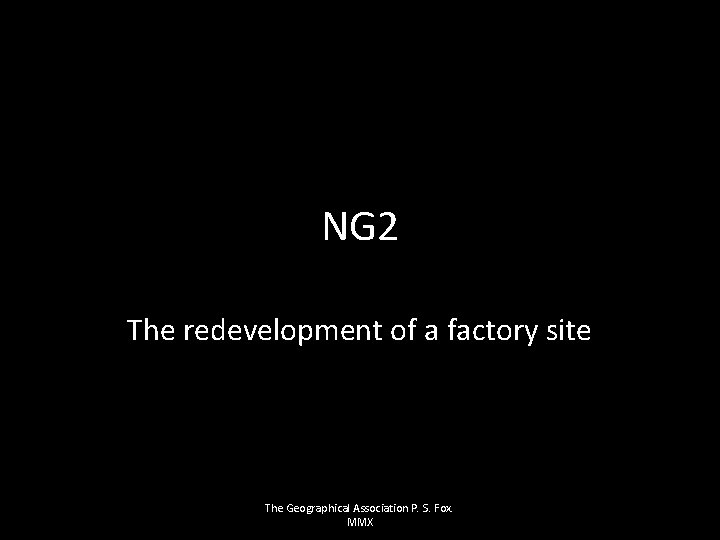 NG 2 The redevelopment of a factory site The Geographical Association P. S. Fox.