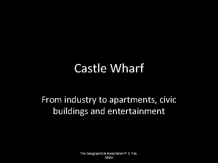 Castle Wharf From industry to apartments, civic buildings and entertainment The Geographical Association P.