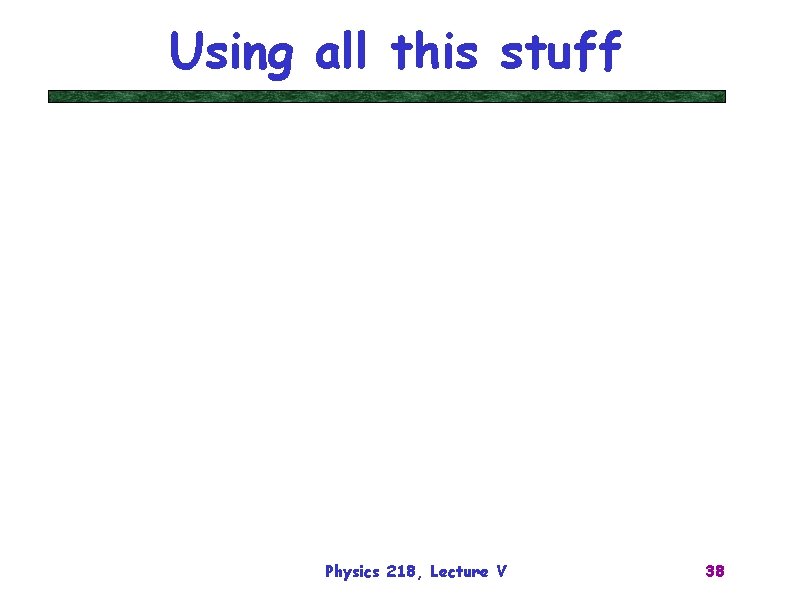 Using all this stuff Physics 218, Lecture V 38 