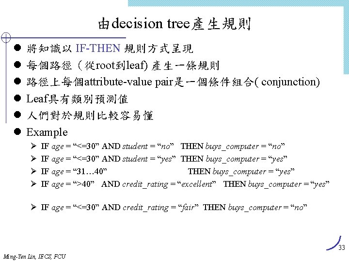 由decision tree產生規則 l l l 將知識以 IF-THEN 規則方式呈現 每個路徑（從root到leaf) 產生一條規則 路徑上每個attribute-value pair是一個條件組合( conjunction) Leaf具有類別預測值