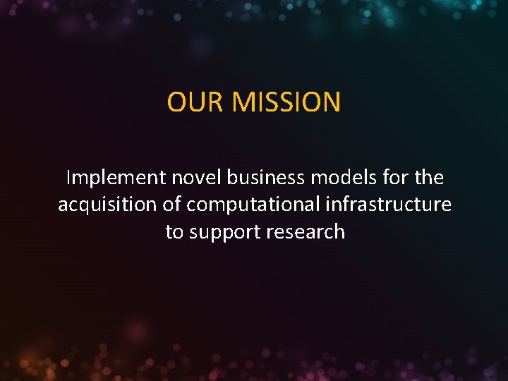 OUR MISSION Implement novel business models for the acquisition of computational infrastructure to support