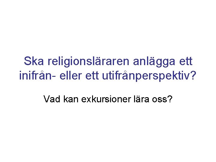 Ska religionsläraren anlägga ett inifrån- eller ett utifrånperspektiv? Vad kan exkursioner lära oss? 