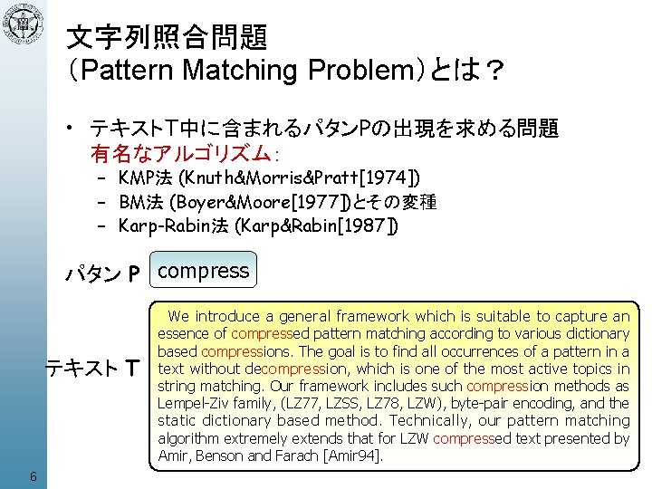 文字列照合問題 （Pattern Matching Problem）とは？ • テキストT中に含まれるパタンPの出現を求める問題 有名なアルゴリズム： – KMP法 (Knuth&Morris&Pratt[1974]) – BM法 (Boyer&Moore[1977])とその変種 –