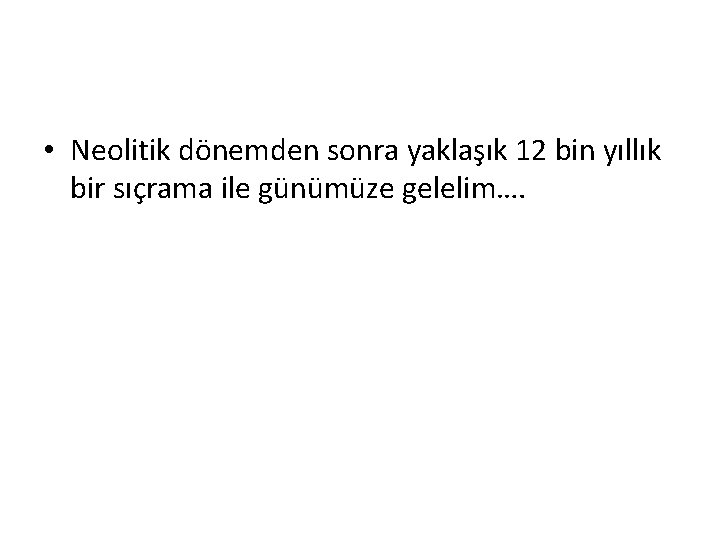  • Neolitik dönemden sonra yaklaşık 12 bin yıllık bir sıçrama ile günümüze gelelim….