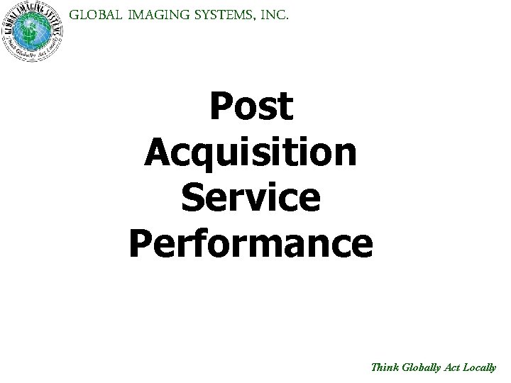 GLOBAL IMAGING SYSTEMS, INC. Post Acquisition Service Performance Think Globally Act Locally 