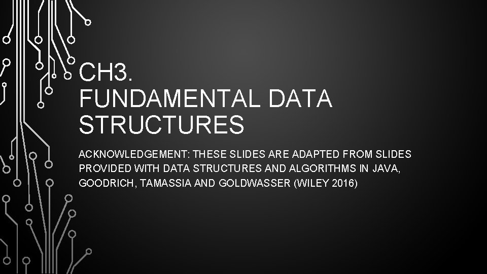 CH 3. FUNDAMENTAL DATA STRUCTURES ACKNOWLEDGEMENT: THESE SLIDES ARE ADAPTED FROM SLIDES PROVIDED WITH CH 3. FUNDAMENTAL DATA STRUCTURES ACKNOWLEDGEMENT: THESE SLIDES ARE ADAPTED FROM SLIDES PROVIDED WITH