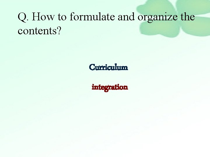 Q. How to formulate and organize the contents? Curriculum integration 