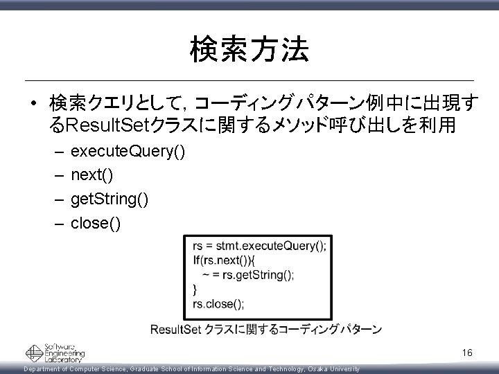 検索方法 • 検索クエリとして，コーディングパターン例中に出現す るResult. Setクラスに関するメソッド呼び出しを利用 – – execute. Query() next() get. String() close() 16
