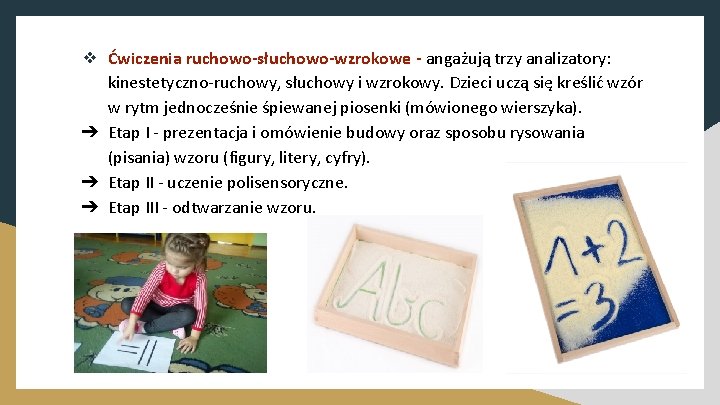 ❖ Ćwiczenia ruchowo-słuchowo-wzrokowe - angażują trzy analizatory: kinestetyczno-ruchowy, słuchowy i wzrokowy. Dzieci uczą się