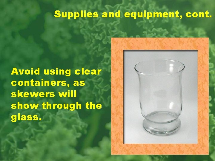 Supplies and equipment, cont. Avoid using clear containers, as skewers will show through the