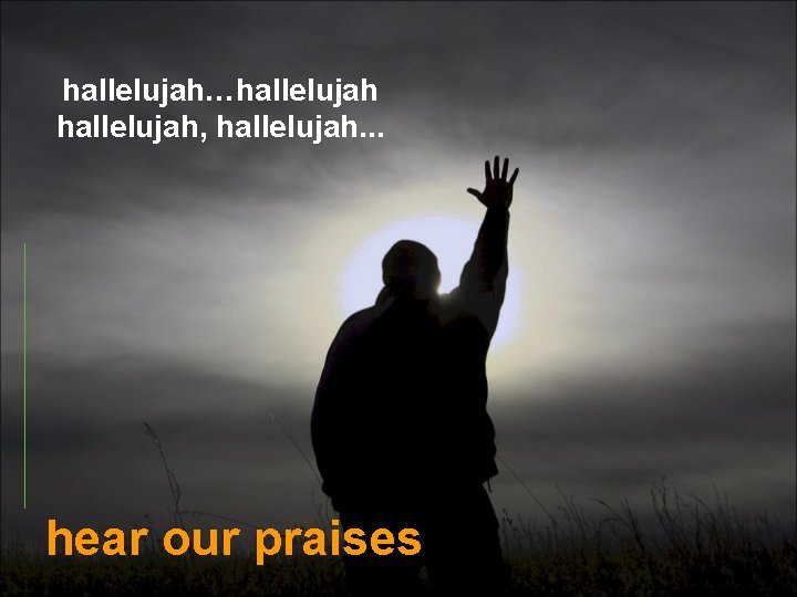 hallelujah…hallelujah, hallelujah. . . hear our praises 
