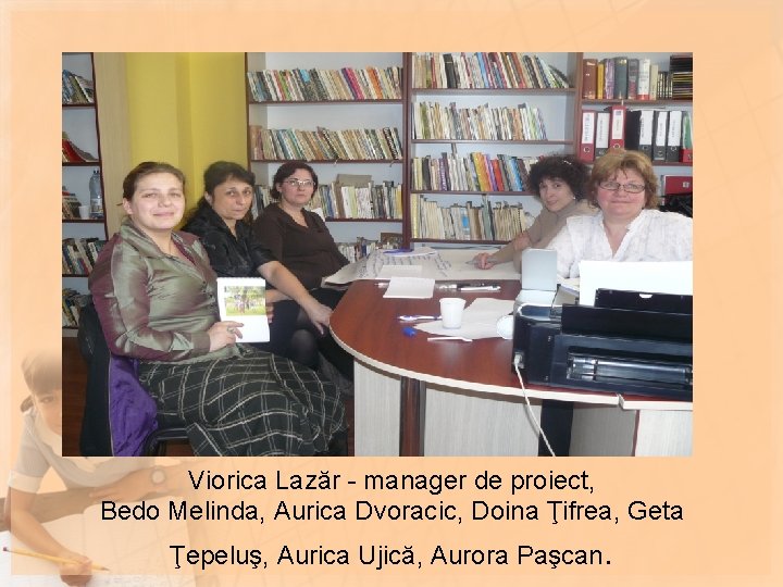 Viorica Lazăr - manager de proiect, Bedo Melinda, Aurica Dvoracic, Doina Ţifrea, Geta Ţepeluş, Viorica Lazăr - manager de proiect, Bedo Melinda, Aurica Dvoracic, Doina Ţifrea, Geta Ţepeluş,
