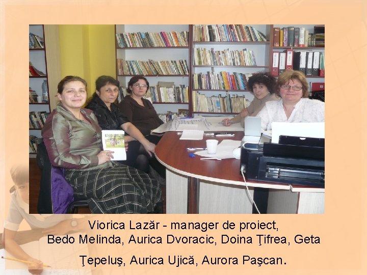 Viorica Lazăr - manager de proiect, Bedo Melinda, Aurica Dvoracic, Doina Ţifrea, Geta Ţepeluş,