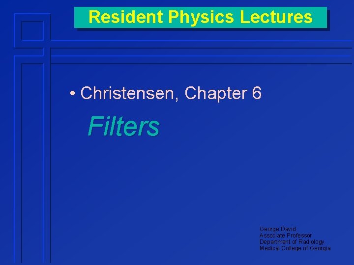 Resident Physics Lectures • Christensen, Chapter 6 Filters George David Associate Professor Department of