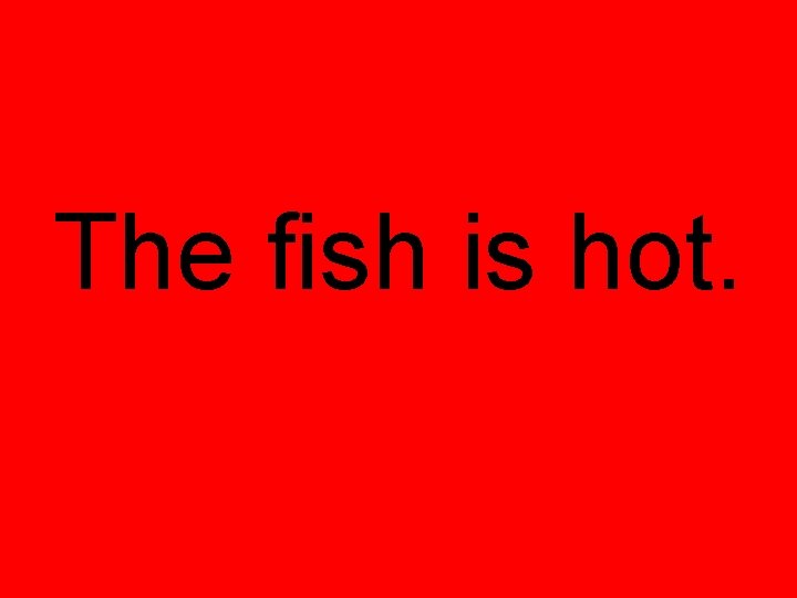 The fish is hot. 