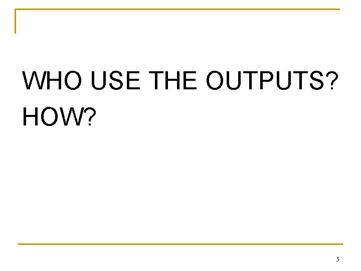 WHO USE THE OUTPUTS? HOW? 5 