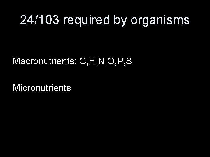 24/103 required by organisms Macronutrients: C, H, N, O, P, S Micronutrients 