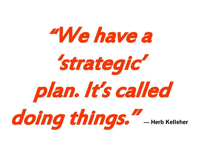 “We have a ‘strategic’ plan. It’s called doing things. ” — Herb Kelleher “We have a ‘strategic’ plan. It’s called doing things. ” — Herb Kelleher