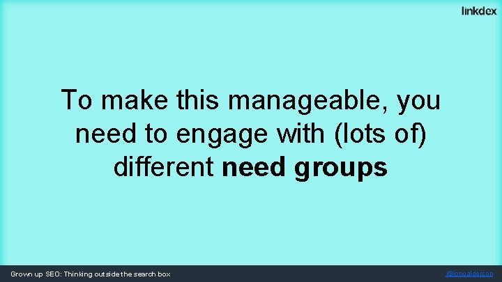 To make this manageable, you need to engage with (lots of) different need groups