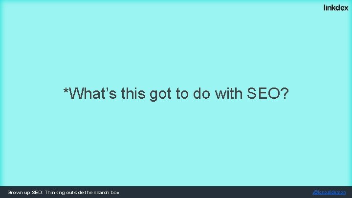 *What’s this got to do with SEO? Grown up SEO: Thinking outside the search