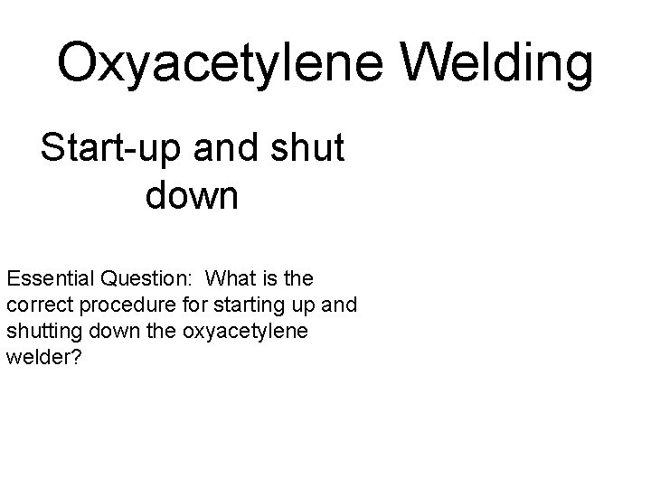 Oxyacetylene Welding Start-up and shut down Essential Question: What is the correct procedure for