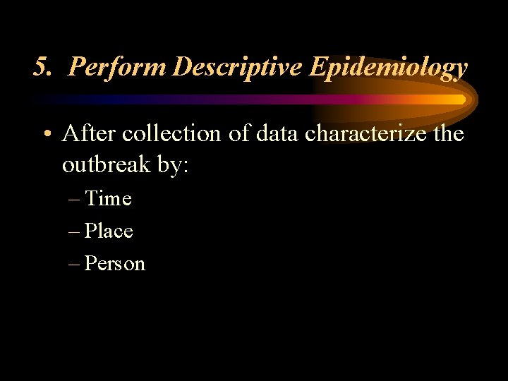5. Perform Descriptive Epidemiology • After collection of data characterize the outbreak by: –