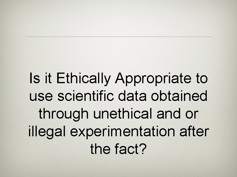 Is it Ethically Appropriate to use scientific data obtained through unethical and or illegal