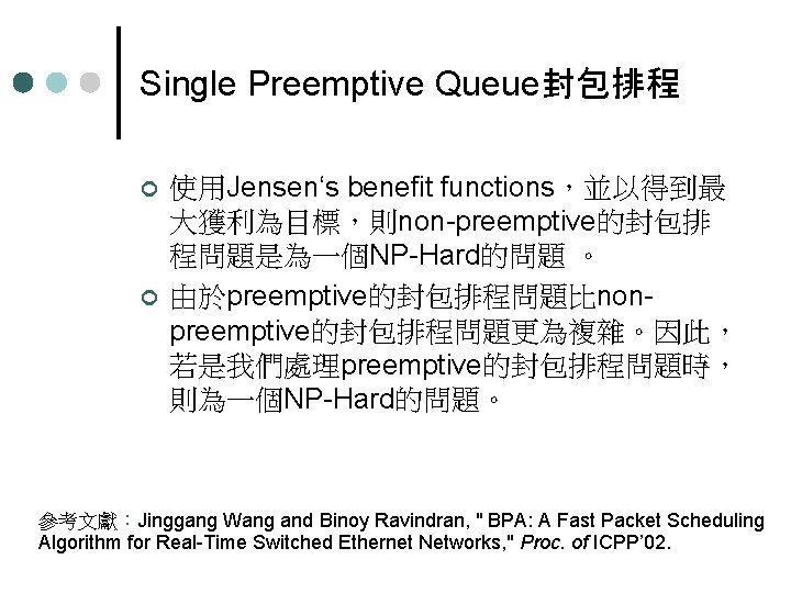 Single Preemptive Queue封包排程 ¢ ¢ 使用Jensen‘s benefit functions，並以得到最 大獲利為目標，則non-preemptive的封包排 程問題是為一個NP-Hard的問題 。 由於preemptive的封包排程問題比nonpreemptive的封包排程問題更為複雜。因此， 若是我們處理preemptive的封包排程問題時， 則為一個NP-Hard的問題。