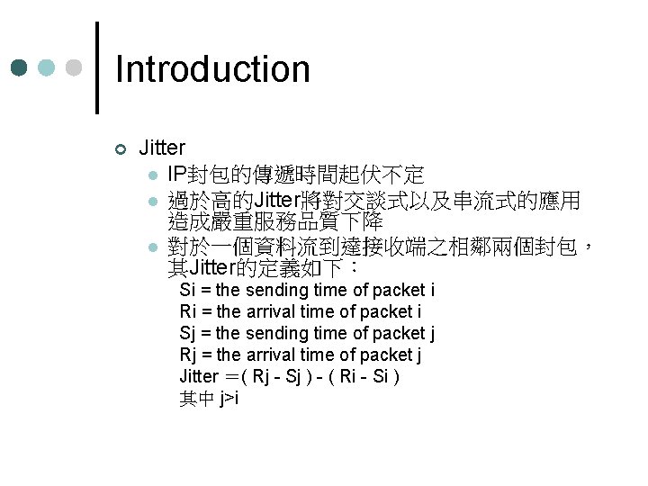 Introduction ¢ Jitter l IP封包的傳遞時間起伏不定 l 過於高的Jitter將對交談式以及串流式的應用 造成嚴重服務品質下降 l 對於一個資料流到達接收端之相鄰兩個封包， 其Jitter的定義如下： Si = the