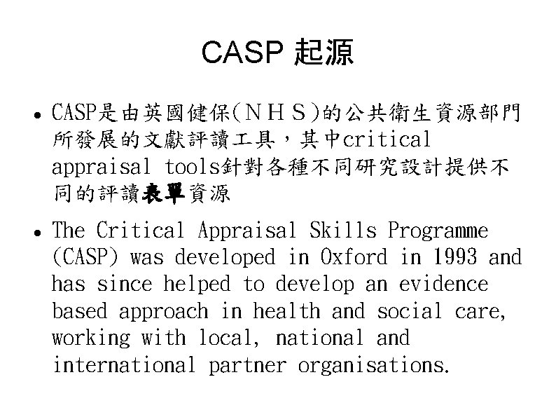 CASP 起源 CASP是由英國健保(ＮＨＳ)的公共衛生資源部門 所發展的文獻評讀 具，其中critical appraisal tools針對各種不同研究設計提供不 同的評讀表單資源 The Critical Appraisal Skills Programme (CASP)