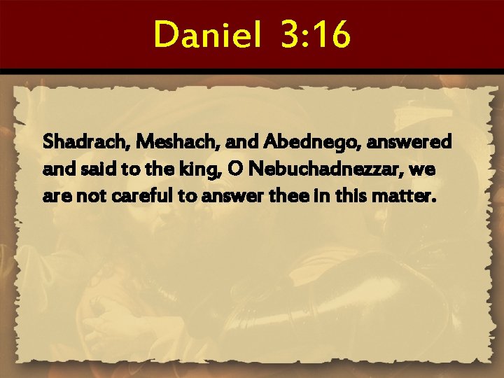 Daniel 3: 16 Shadrach, Meshach, and Abednego, answered and said to the king, O