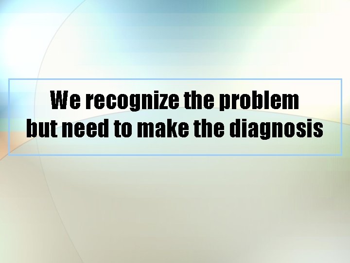We recognize the problem but need to make the diagnosis 