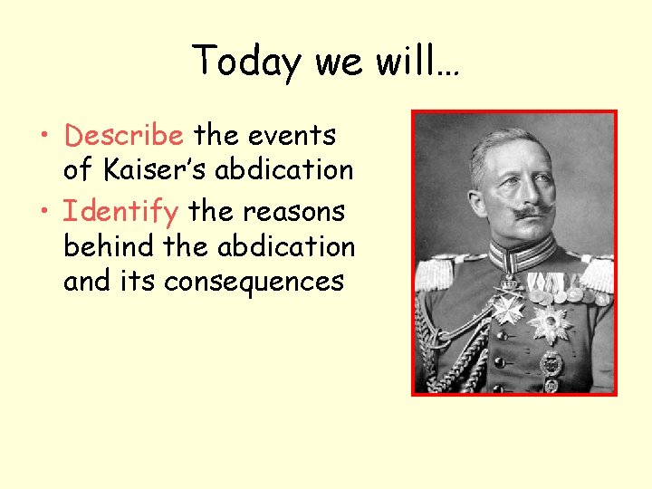 Today we will… • Describe the events of Kaiser’s abdication • Identify the reasons Today we will… • Describe the events of Kaiser’s abdication • Identify the reasons