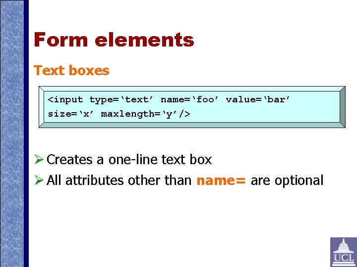 Form elements Text boxes <input type=‘text’ name=‘foo’ value=‘bar’ size=‘x’ maxlength=‘y’/> Creates a one-line text